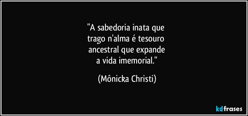"A sabedoria inata que 
trago n'alma é tesouro 
ancestral que expande
 a vida imemorial." (Mônicka Christi)