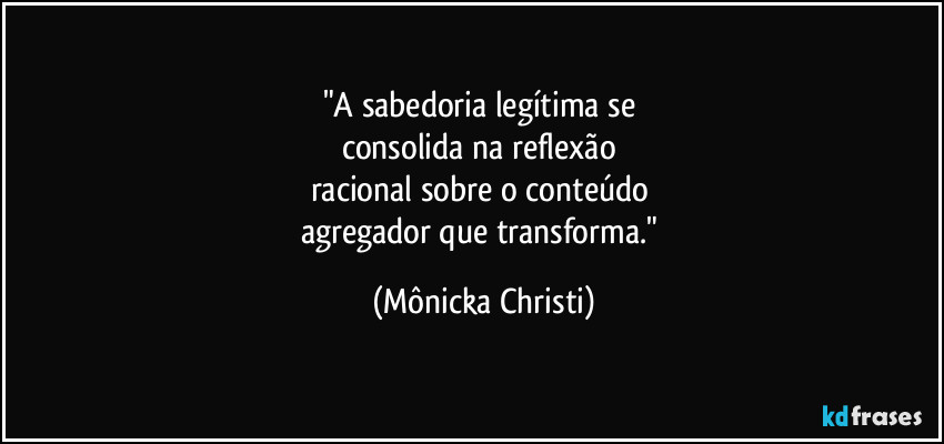 "A sabedoria legítima se 
consolida na reflexão 
racional sobre o conteúdo 
agregador que transforma." (Mônicka Christi)