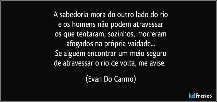 A sabedoria mora do outro lado do rio
e os homens não podem atravessar
os que tentaram, sozinhos, morreram
afogados na própria vaidade...
Se alguém encontrar um meio seguro
de atravessar o rio de volta, me avise. (Evan Do Carmo)