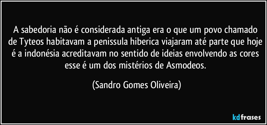 A sabedoria não é considerada antiga era o que um povo chamado de Tyteos habitavam a penissula hiberica viajaram até parte que hoje é a indonésia acreditavam no sentido de ideias envolvendo as cores esse é um dos mistérios de Asmodeos. (Sandro Gomes Oliveira)