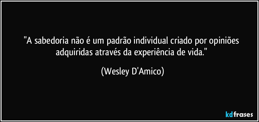 "A sabedoria não é um padrão individual criado por opiniões adquiridas através da experiência de vida." (Wesley D'Amico)