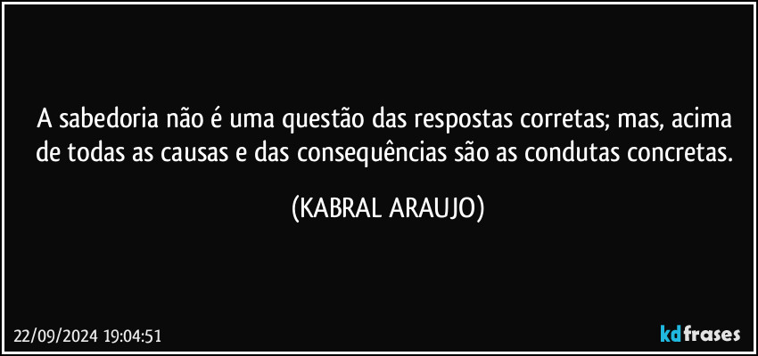 A sabedoria não é uma questão das respostas corretas; mas, acima de todas as causas e das consequências são as condutas concretas. (KABRAL ARAUJO)