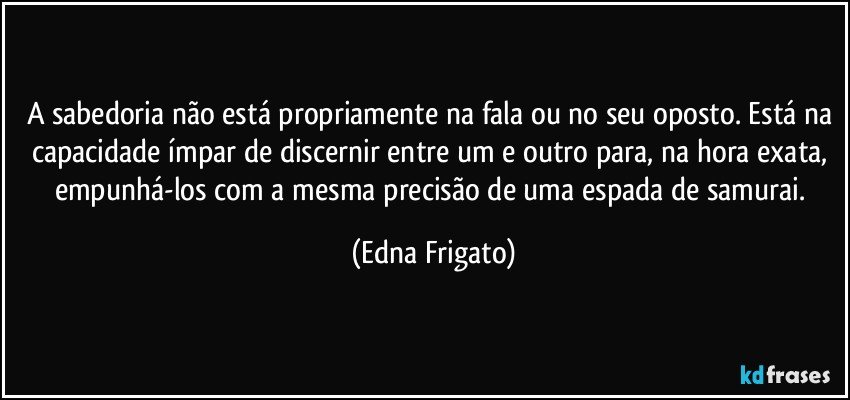 A sabedoria não está propriamente na fala ou no seu oposto. Está na capacidade ímpar de discernir entre um e outro para, na hora exata, empunhá-los com a mesma precisão de uma espada de samurai. (Edna Frigato)