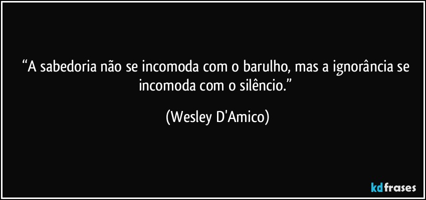 “A sabedoria não se incomoda com o barulho, mas a ignorância se incomoda com o silêncio.” (Wesley D'Amico)