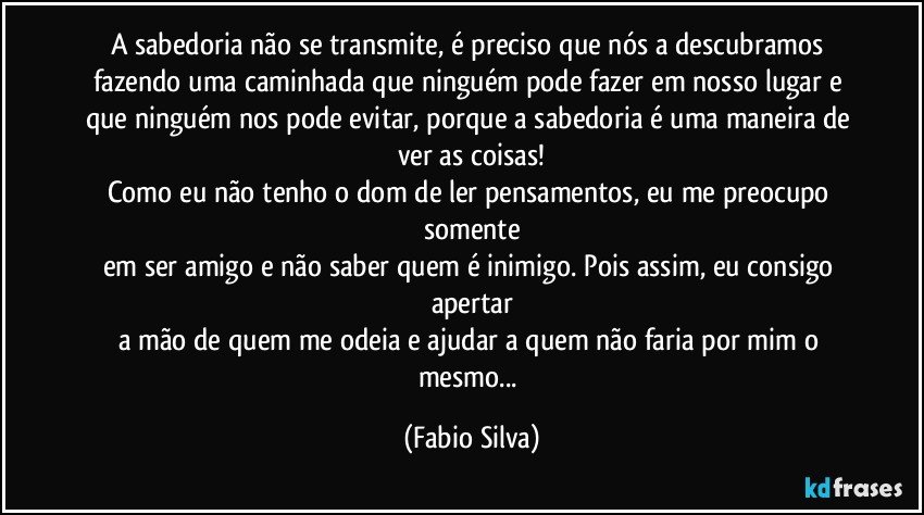 A sabedoria não se transmite, é preciso que nós a descubramos fazendo uma caminhada que ninguém pode fazer em nosso lugar e que ninguém nos pode evitar, porque a sabedoria é uma maneira de ver as coisas!
Como eu não tenho o dom de ler pensamentos, eu me preocupo somente
em ser amigo e não saber quem é inimigo. Pois assim, eu consigo apertar
a mão de quem me odeia e ajudar a quem não faria por mim o mesmo... (Fabio Silva)