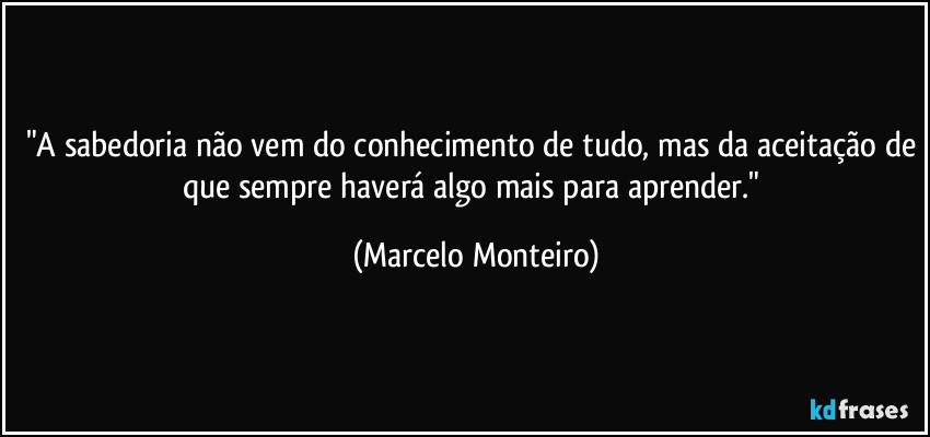 "A sabedoria não vem do conhecimento de tudo, mas da aceitação de que sempre haverá algo mais para aprender." (Marcelo Monteiro)