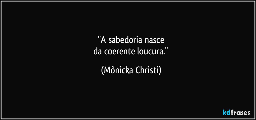 "A sabedoria nasce
 da coerente loucura." (Mônicka Christi)