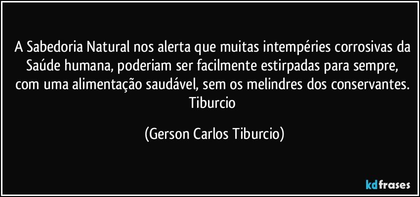 A Sabedoria Natural nos alerta que muitas intempéries corrosivas da Saúde humana, poderiam  ser facilmente estirpadas para sempre, com uma alimentação saudável, sem os melindres dos conservantes. Tiburcio (Gerson Carlos Tiburcio)