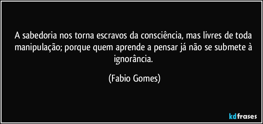 A sabedoria nos torna escravos da consciência, mas livres de toda manipulação; porque quem aprende a pensar já não se submete à ignorância. (Fabio Gomes)