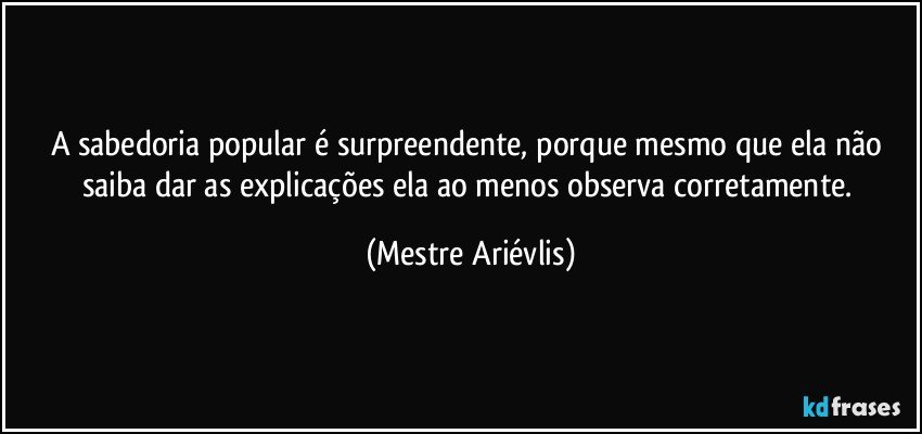 A sabedoria popular é surpreendente, porque mesmo que ela não saiba dar as explicações ela ao menos observa corretamente. (Mestre Ariévlis)