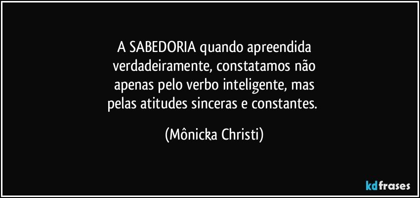 A SABEDORIA quando apreendida
verdadeiramente, constatamos não
apenas pelo verbo inteligente, mas
pelas atitudes sinceras e constantes. (Mônicka Christi)