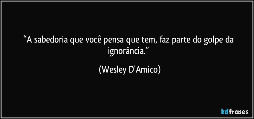 “A sabedoria que você pensa que tem, faz parte do golpe da ignorância.” (Wesley D'Amico)