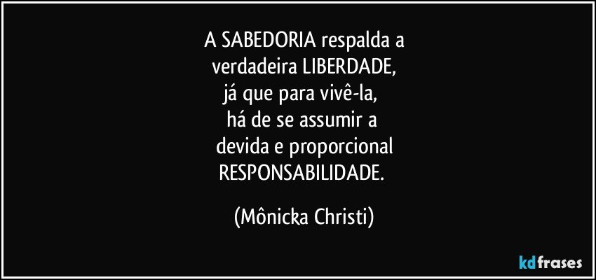 A SABEDORIA respalda a
verdadeira LIBERDADE,
já que para vivê-la, 
há de se assumir a 
devida e proporcional
RESPONSABILIDADE. (Mônicka Christi)