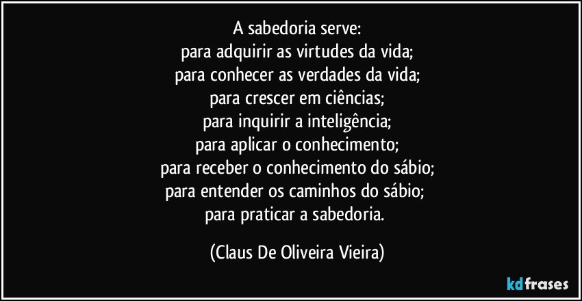 A sabedoria serve:
para adquirir as virtudes da vida;
para conhecer as verdades da vida;
para crescer em ciências;
para inquirir a inteligência;
para aplicar o conhecimento;
para receber o conhecimento do sábio;
para entender os caminhos do sábio; 
para praticar a sabedoria. (Claus De Oliveira Vieira)