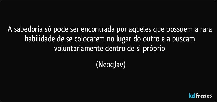 A sabedoria só pode ser encontrada por aqueles que possuem a rara habilidade de se colocarem no lugar do outro e a buscam voluntariamente dentro de si próprio (NeoqJav)