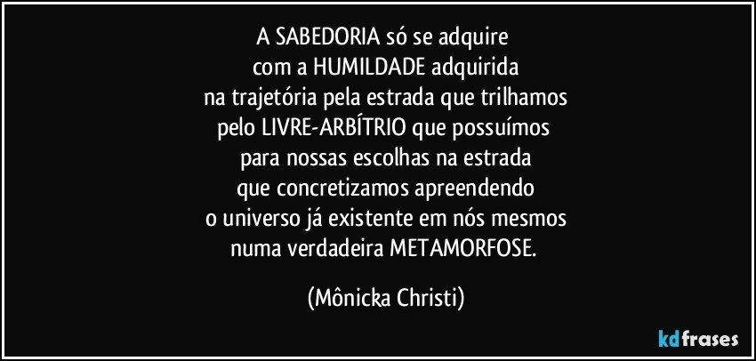 A SABEDORIA só se adquire 
com a HUMILDADE adquirida
na trajetória pela estrada que trilhamos
pelo LIVRE-ARBÍTRIO que possuímos 
para nossas escolhas na estrada
que concretizamos apreendendo
o universo já existente em nós mesmos
numa verdadeira METAMORFOSE. (Mônicka Christi)