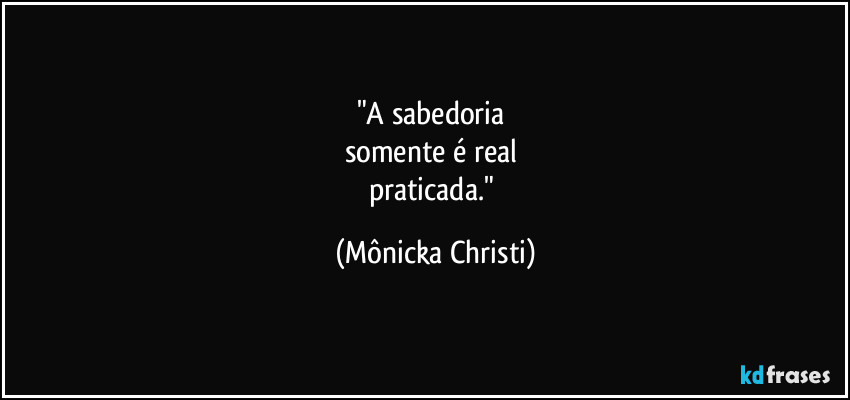 "A sabedoria 
somente é real 
praticada." (Mônicka Christi)