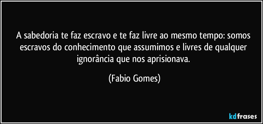 A sabedoria te faz escravo e te faz livre ao mesmo tempo: somos escravos do conhecimento que assumimos e livres de qualquer ignorância que nos aprisionava. (Fabio Gomes)