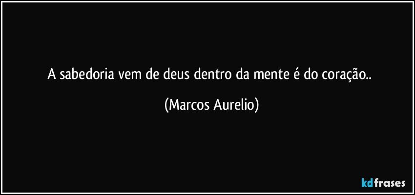 a sabedoria vem de deus  dentro da mente é do coração.. (Marcos Aurelio)