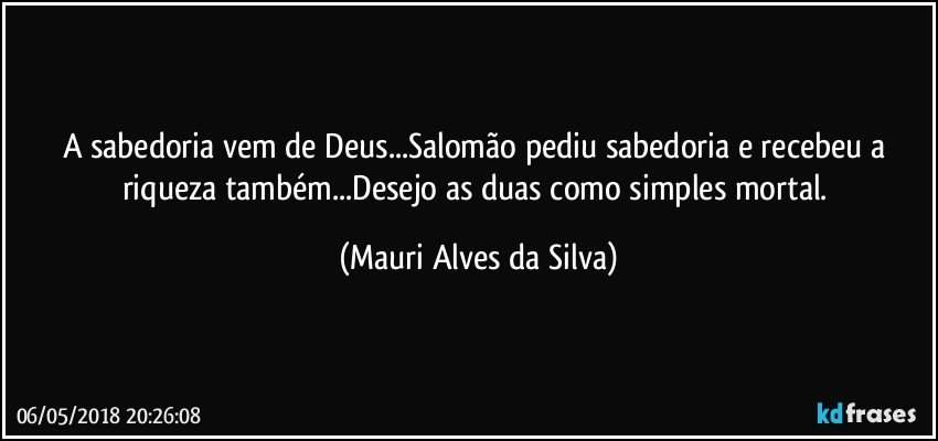 A sabedoria vem de Deus...Salomão pediu sabedoria e recebeu a riqueza também...Desejo as duas como simples mortal. (Mauri Alves da Silva)