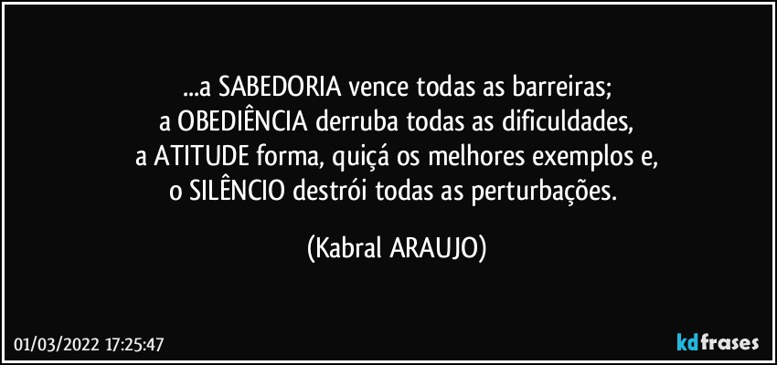 ...a SABEDORIA vence todas as barreiras;
a OBEDIÊNCIA derruba todas as dificuldades,
a ATITUDE forma, quiçá os melhores exemplos e,
o SILÊNCIO destrói todas as perturbações. (KABRAL ARAUJO)