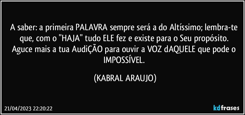 A saber: a primeira PALAVRA sempre será a do Altíssimo; lembra-te que, com o "HAJA" tudo ELE fez e existe para o Seu propósito. 
Aguce mais a tua AudiÇÃO para ouvir a VOZ dAQUELE que pode o IMPOSSÍVEL. (KABRAL ARAUJO)