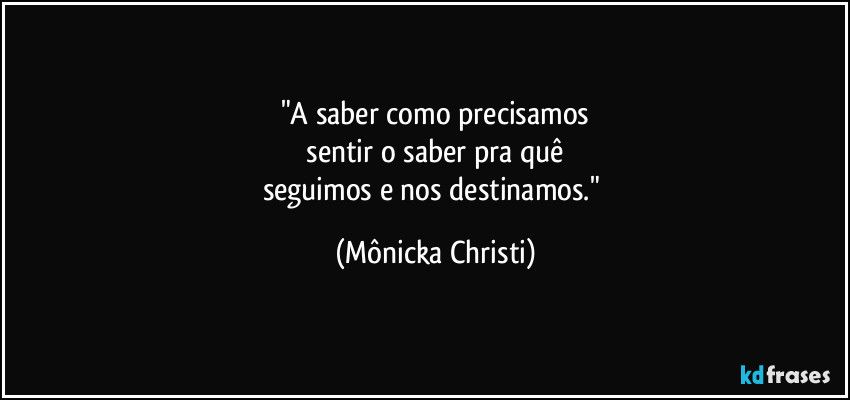 "A saber como precisamos
 sentir o saber pra quê 
seguimos e nos destinamos." (Mônicka Christi)