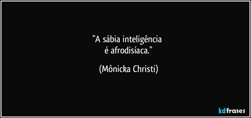"A sábia inteligência   
 é afrodisíaca." (Mônicka Christi)