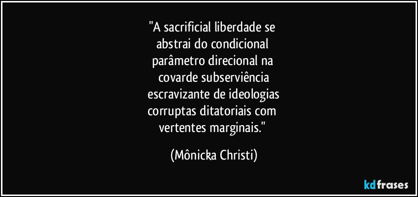 "A sacrificial liberdade se 
abstrai do condicional 
parâmetro direcional na 
covarde subserviência
 escravizante de ideologias 
corruptas ditatoriais com 
vertentes marginais." (Mônicka Christi)