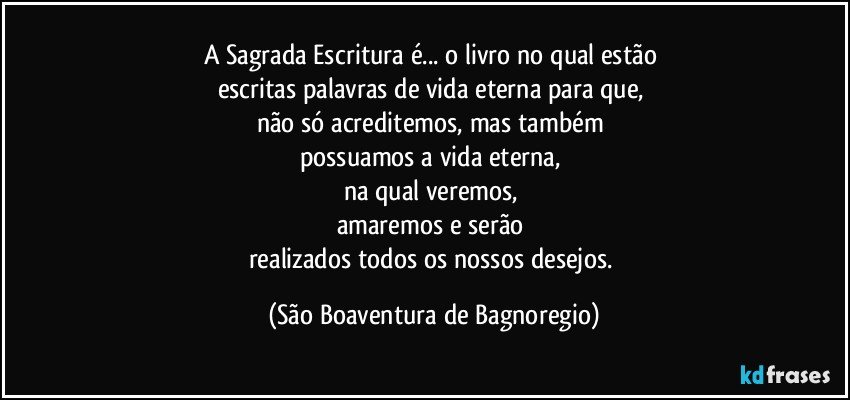 A Sagrada Escritura é... o livro no qual estão 
escritas palavras de vida eterna para que, 
não só acreditemos, mas também 
possuamos a vida eterna, 
na qual veremos, 
amaremos e serão 
realizados todos os nossos desejos. (São Boaventura de Bagnoregio)