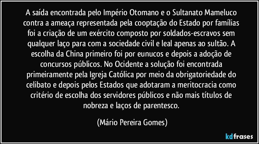 A saída encontrada pelo Império Otomano e o Sultanato Mameluco contra a ameaça representada pela cooptação do Estado por famílias foi a criação de um exército composto por soldados-escravos sem qualquer laço para com a sociedade civil e leal apenas ao sultão. A escolha da China primeiro foi por eunucos e depois a adoção de concursos públicos. No Ocidente a solução foi encontrada primeiramente pela Igreja Católica por meio da obrigatoriedade do celibato e depois pelos Estados que adotaram a meritocracia como critério de escolha dos servidores públicos e não mais títulos de nobreza e laços de parentesco. (Mário Pereira Gomes)