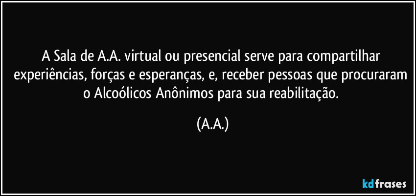 A Sala de A.A. virtual ou presencial serve para compartilhar experiências, forças e esperanças, e, receber pessoas que procuraram o Alcoólicos Anônimos para sua reabilitação. (A.A.)
