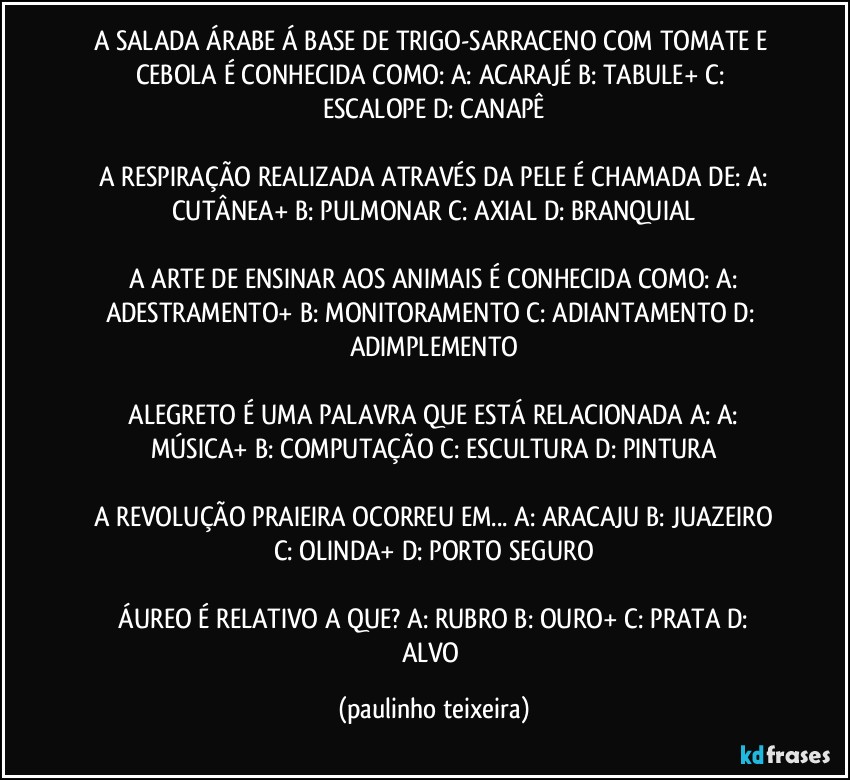 A SALADA ÁRABE Á BASE DE TRIGO-SARRACENO COM TOMATE E CEBOLA É CONHECIDA COMO:  A: ACARAJÉ  B: TABULE+  C: ESCALOPE  D: CANAPÊ

 A RESPIRAÇÃO REALIZADA ATRAVÉS DA PELE É CHAMADA DE:  A: CUTÂNEA+  B: PULMONAR  C: AXIAL  D: BRANQUIAL

 A ARTE DE ENSINAR AOS  ANIMAIS É CONHECIDA COMO: A: ADESTRAMENTO+  B: MONITORAMENTO  C: ADIANTAMENTO  D: ADIMPLEMENTO

 ALEGRETO É UMA PALAVRA QUE ESTÁ RELACIONADA A: A: MÚSICA+  B: COMPUTAÇÃO  C: ESCULTURA  D: PINTURA

 A REVOLUÇÃO PRAIEIRA OCORREU EM... A: ARACAJU  B: JUAZEIRO  C: OLINDA+  D: PORTO SEGURO

 ÁUREO É  RELATIVO A QUE?  A: RUBRO  B: OURO+  C: PRATA  D: ALVO (paulinho teixeira)