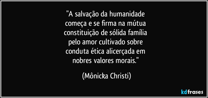 "A salvação da humanidade 
começa e se firma na mútua 
constituição de sólida família 
pelo amor cultivado sobre 
conduta ética alicerçada em 
nobres valores morais." (Mônicka Christi)