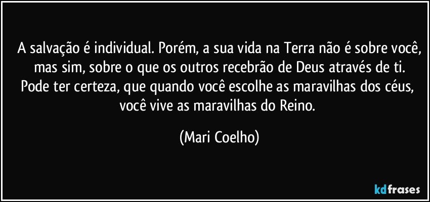 ⁠A salvação é individual. Porém, a sua vida na Terra não é sobre você, mas sim, sobre o que os outros recebrão de Deus através de ti.
Pode ter certeza, que quando você escolhe as maravilhas dos céus, você vive as maravilhas do Reino. (Mari Coelho)