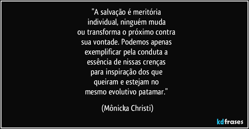 "A salvação é meritória 
individual, ninguém muda 
ou transforma o próximo contra 
sua vontade. Podemos apenas 
exemplificar pela conduta a 
essência de nissas crenças 
para inspiração dos que 
queiram e estejam no 
mesmo evolutivo patamar." (Mônicka Christi)