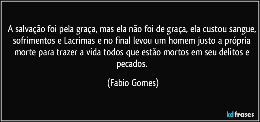 A salvação foi pela graça, mas ela não foi de graça, ela custou sangue, sofrimentos e Lacrimas e no final levou um homem justo a própria morte para trazer a vida todos que estão mortos em seu delitos e pecados. (Fabio Gomes)