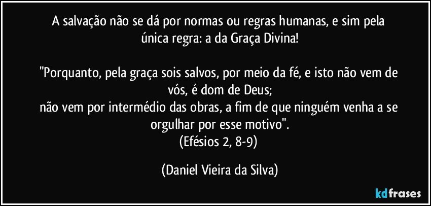 A salvação não se dá por normas ou regras humanas, e sim pela única regra: a da Graça Divina!

"Porquanto, pela graça sois salvos, por meio da fé, e isto não vem de vós, é dom de Deus;
não vem por intermédio das obras, a fim de que ninguém venha a se orgulhar por esse motivo".
(Efésios 2, 8-9) (Daniel Vieira da Silva)