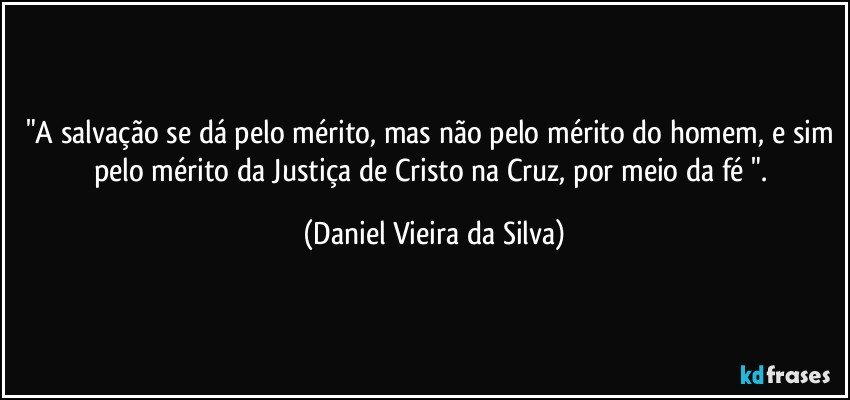 "A salvação se dá pelo mérito, mas não pelo mérito do homem, e sim pelo mérito da Justiça de Cristo na Cruz, por meio da fé ". (Daniel Vieira da Silva)