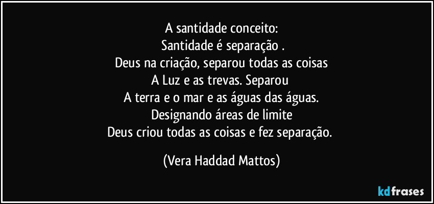 A santidade conceito:
 Santidade é  separação .
Deus na criação, separou todas as coisas
A Luz e  as trevas. Separou 
A terra e o mar e as águas das águas.
Designando áreas  de limite
Deus criou todas as coisas e fez separação. (Vera Haddad Mattos)