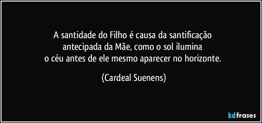 A santidade do Filho é causa da santificação 
antecipada da Mãe, como o sol ilumina 
o céu antes de ele mesmo aparecer no horizonte. (Cardeal Suenens)