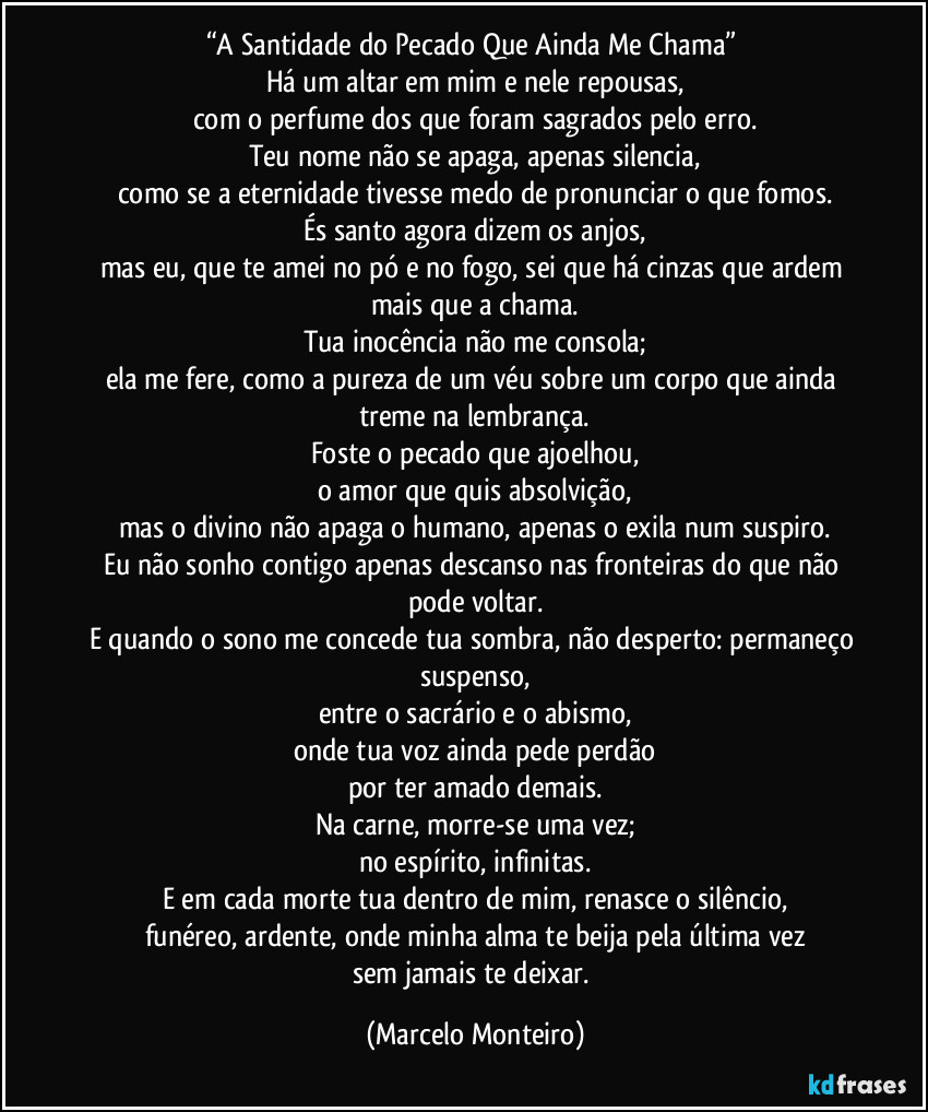 “A Santidade do Pecado Que Ainda Me Chama” 
Há um altar em mim e nele repousas,
com o perfume dos que foram sagrados pelo erro.
Teu nome não se apaga, apenas silencia,
como se a eternidade tivesse medo de pronunciar o que fomos.
És santo agora dizem os anjos,
mas eu, que te amei no pó e no fogo, sei que há cinzas que ardem mais que a chama.
Tua inocência não me consola;
ela me fere, como a pureza de um véu sobre um corpo que ainda treme na lembrança.
Foste o pecado que ajoelhou,
o amor que quis absolvição,
mas o divino não apaga o humano, apenas o exila num suspiro.
Eu não sonho contigo apenas descanso nas fronteiras do que não pode voltar.
E quando o sono me concede tua sombra, não desperto: permaneço suspenso,
entre o sacrário e o abismo,
onde tua voz ainda pede perdão
por ter amado demais.
Na carne, morre-se uma vez;
no espírito, infinitas.
E em cada morte tua dentro de mim, renasce o silêncio,
funéreo, ardente, onde minha alma te beija pela última vez
sem jamais te deixar. (Marcelo Monteiro)