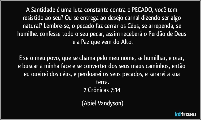 A Santidade é uma luta constante contra o PECADO, você tem resistido ao seu? Ou se entrega ao desejo carnal dizendo ser algo natural? Lembre-se, o pecado faz cerrar os Céus, se arrependa, se humilhe, confesse todo o seu pecar, assim receberá o Perdão de Deus e a Paz que vem do Alto.

E se o meu povo, que se chama pelo meu nome, se humilhar, e orar, e buscar a minha face e se converter dos seus maus caminhos, então eu ouvirei dos céus, e perdoarei os seus pecados, e sararei a sua terra.
2 Crônicas 7:14 (Abiel Vandyson)