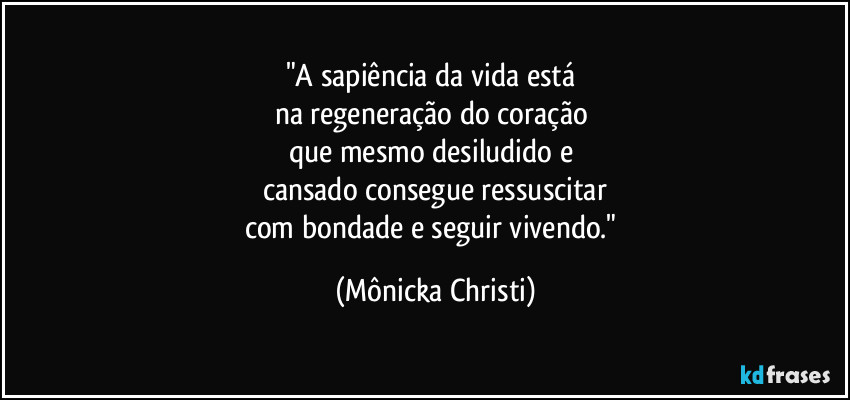 "A sapiência da vida está 
na regeneração do coração 
que mesmo desiludido e 
cansado consegue ressuscitar
com bondade e seguir vivendo." (Mônicka Christi)