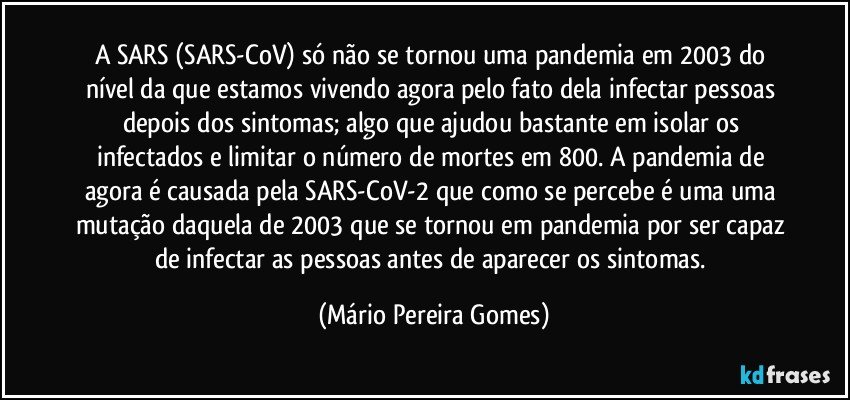 A SARS (SARS-CoV) só não se tornou uma pandemia em 2003 do nível da que estamos vivendo agora pelo fato dela infectar pessoas depois dos sintomas; algo que ajudou bastante em isolar os infectados e limitar o número de mortes em 800. A pandemia de agora é causada pela SARS-CoV-2 que como se percebe é uma uma mutação daquela de 2003 que se tornou em pandemia por ser capaz de infectar as pessoas antes de aparecer os sintomas. (Mário Pereira Gomes)