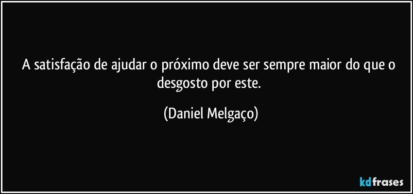 A satisfação de ajudar o próximo deve ser sempre maior do que o desgosto por este. (Daniel Melgaço)