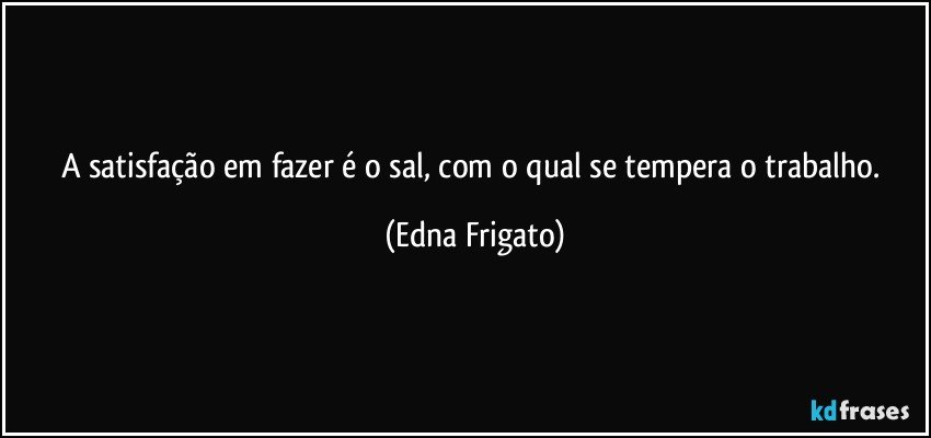 A satisfação em fazer é o sal, com o qual se tempera o trabalho. (Edna Frigato)