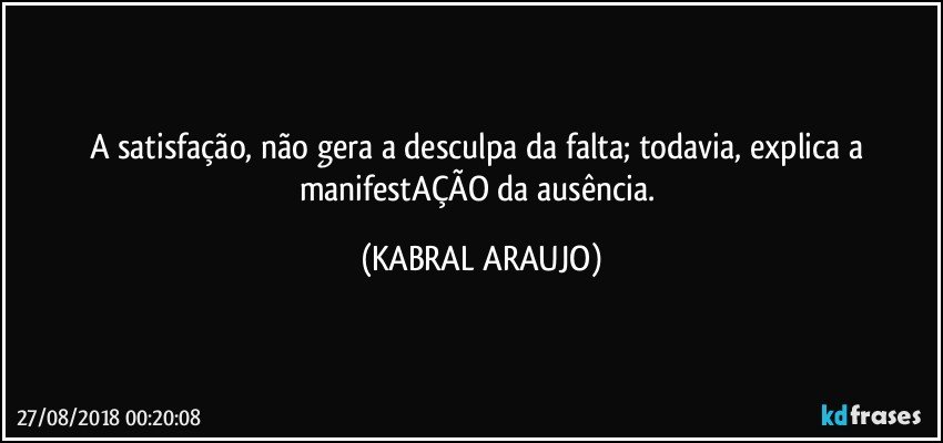 A satisfação, não gera a desculpa da falta; todavia, explica a manifestAÇÃO da ausência. (KABRAL ARAUJO)