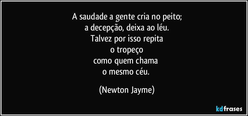 A saudade a gente cria no peito;
a decepção, deixa ao léu.
Talvez por isso repita
o tropeço
como quem chama 
o mesmo céu. (Newton Jayme)