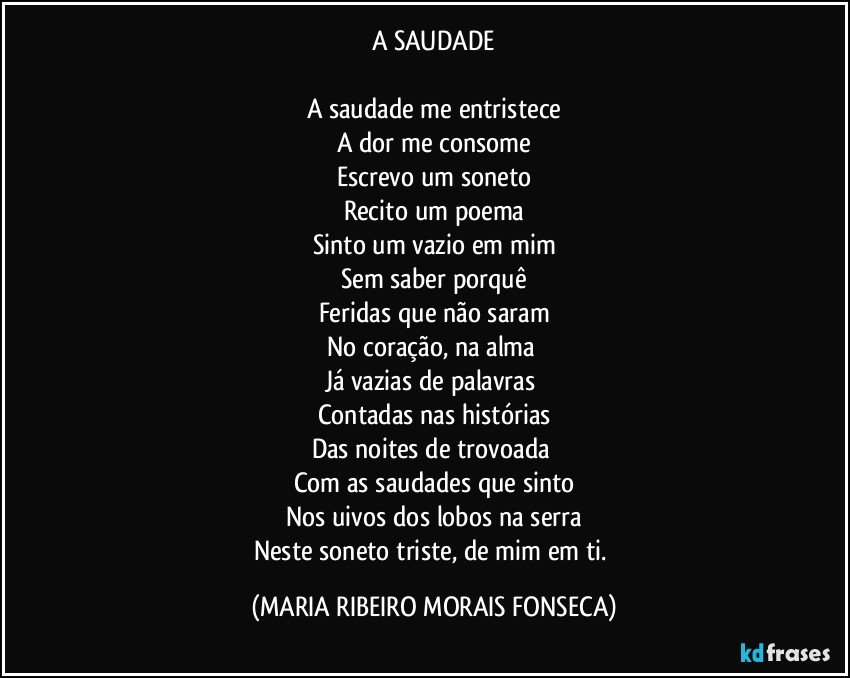 A SAUDADE

A saudade me entristece
A dor me consome
Escrevo um soneto
Recito um poema
Sinto um vazio em mim
Sem saber porquê
Feridas que não saram
No coração, na alma 
Já vazias de palavras 
Contadas nas histórias
Das noites de trovoada 
Com as saudades que sinto
Nos uivos dos lobos na serra
Neste soneto triste, de mim em ti. (MARIA RIBEIRO MORAIS FONSECA)